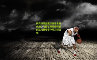 国安俱乐部医疗体系全面升级，与德尔康尼骨科医院达成战略合作助力新征程